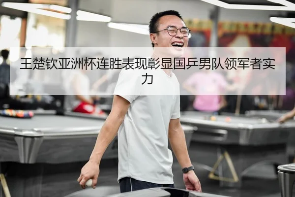 王楚钦亚洲杯连胜表现彰显国乒男队领军者实力